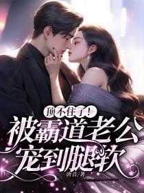 顶不住了!被霸道老公宠到腿软 顶不住了!被霸道老公宠到腿软